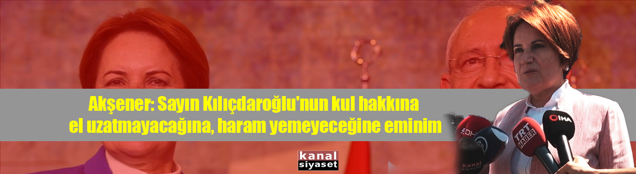 Akşener: Sayın Kılıçdaroğlu'nun kul hakkına el uzatmayacağına, haram yemeyeceğine eminim
